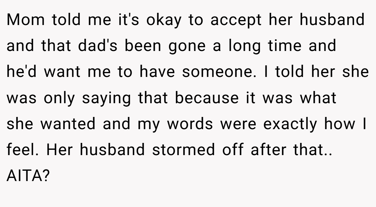Mom told me it's okay to accept her husband and that dad's been gone a long time and he'd want me to have someone. I told her she was only saying that because it was what she wanted and my words were exactly how I feel. Her husband stormed off after that.. AITA?