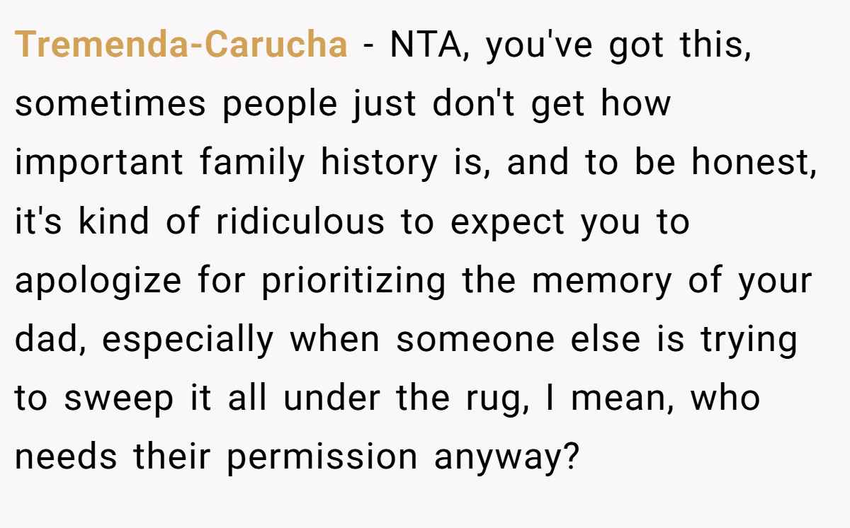 Tremenda-Carucha − NTA, you've got this, sometimes people just don't get how important family history is, and to be honest, it's kind of ridiculous to expect you to apologize for prioritizing the memory of your dad, especially when someone else is trying to sweep it all under the rug, I mean, who needs their permission anyway?