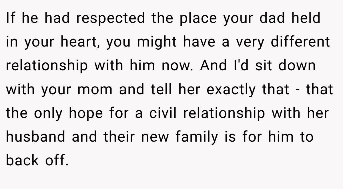 If he had respected the place your dad held in your heart, you might have a very different relationship with him now. And I'd sit down with your mom and tell her exactly that - that the only hope for a civil relationship with her husband and their new family is for him to back off.