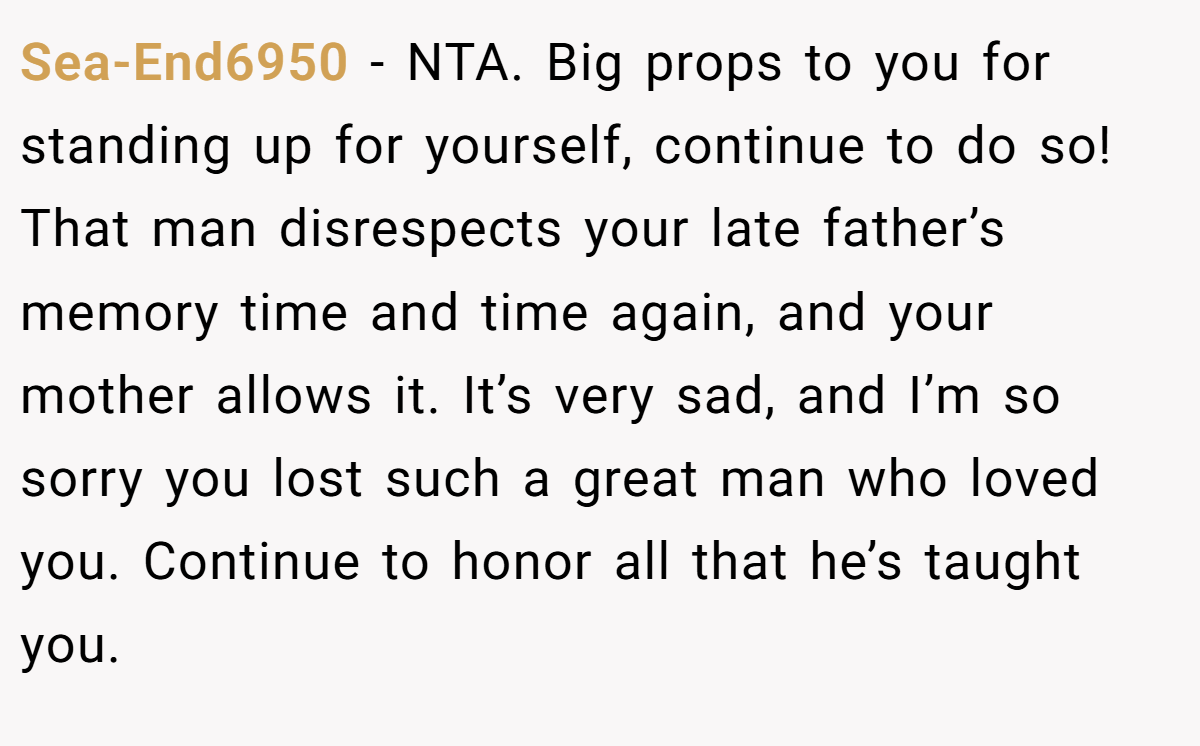 Sea-End6950 − NTA. Big props to you for standing up for yourself, continue to do so! That man disrespects your late father’s memory time and time again, and your mother allows it. It’s very sad, and I’m so sorry you lost such a great man who loved you. Continue to honor all that he’s taught you.