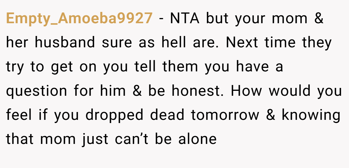 Empty_Amoeba9927 − NTA but your mom & her husband sure as hell are. Next time they try to get on you tell them you have a question for him & be honest. How would you feel if you dropped dead tomorrow & knowing that mom just can’t be alone