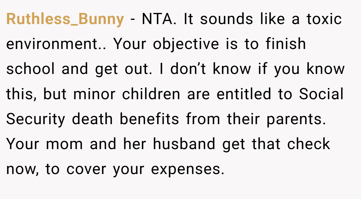 Ruthless_Bunny − NTA. It sounds like a toxic environment.. Your objective is to finish school and get out. I don’t know if you know this, but minor children are entitled to Social Security death benefits from their parents. Your mom and her husband get that check now, to cover your expenses.