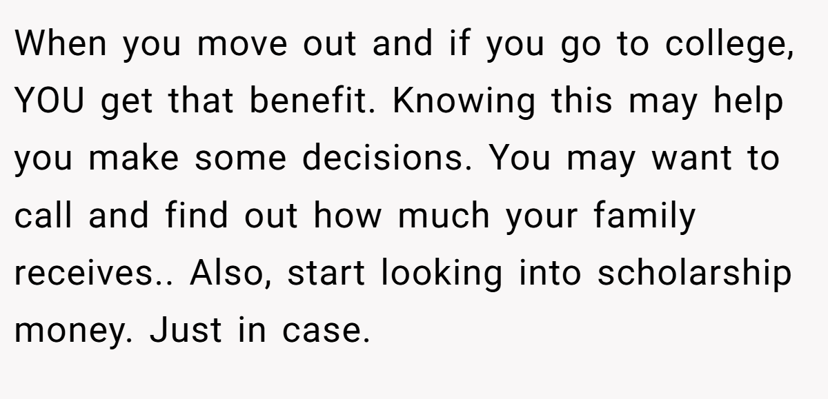 When you move out and if you go to college, YOU get that benefit. Knowing this may help you make some decisions. You may want to call and find out how much your family receives.. Also, start looking into scholarship money. Just in case.