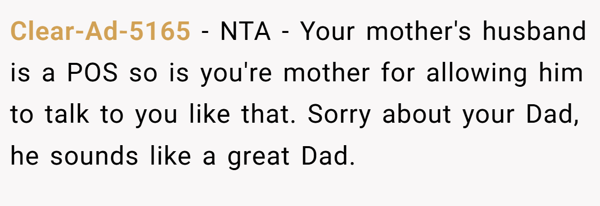Clear-Ad-5165 − NTA - Your mother's husband is a POS so is you're mother for allowing him to talk to you like that. Sorry about your Dad, he sounds like a great Dad.