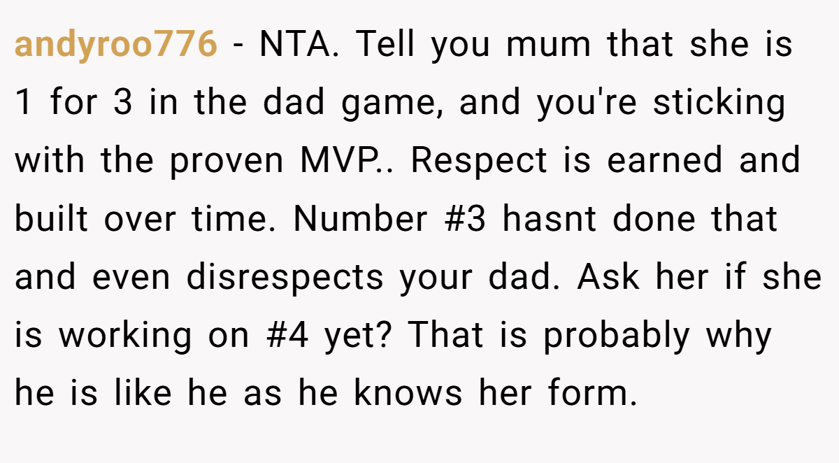 andyroo776 − NTA. Tell you mum that she is 1 for 3 in the dad game, and you're sticking with the proven MVP.. Respect is earned and built over time. Number #3 hasnt done that and even disrespects your dad. Ask her if she is working on #4 yet? That is probably why he is like he as he knows her form.