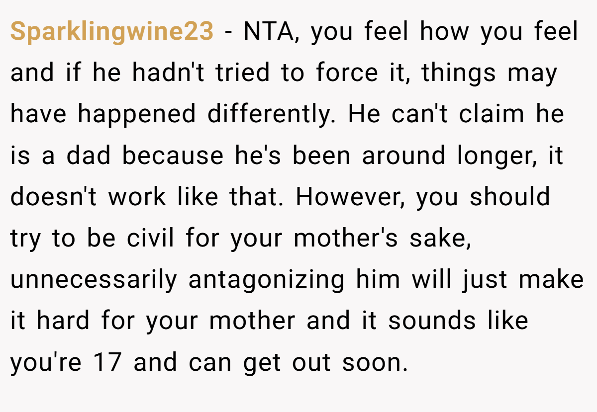 Sparklingwine23 − NTA, you feel how you feel and if he hadn't tried to force it, things may have happened differently. He can't claim he is a dad because he's been around longer, it doesn't work like that. However, you should try to be civil for your mother's sake, unnecessarily antagonizing him will just make it hard for your mother and it sounds like you're 17 and can get out soon.