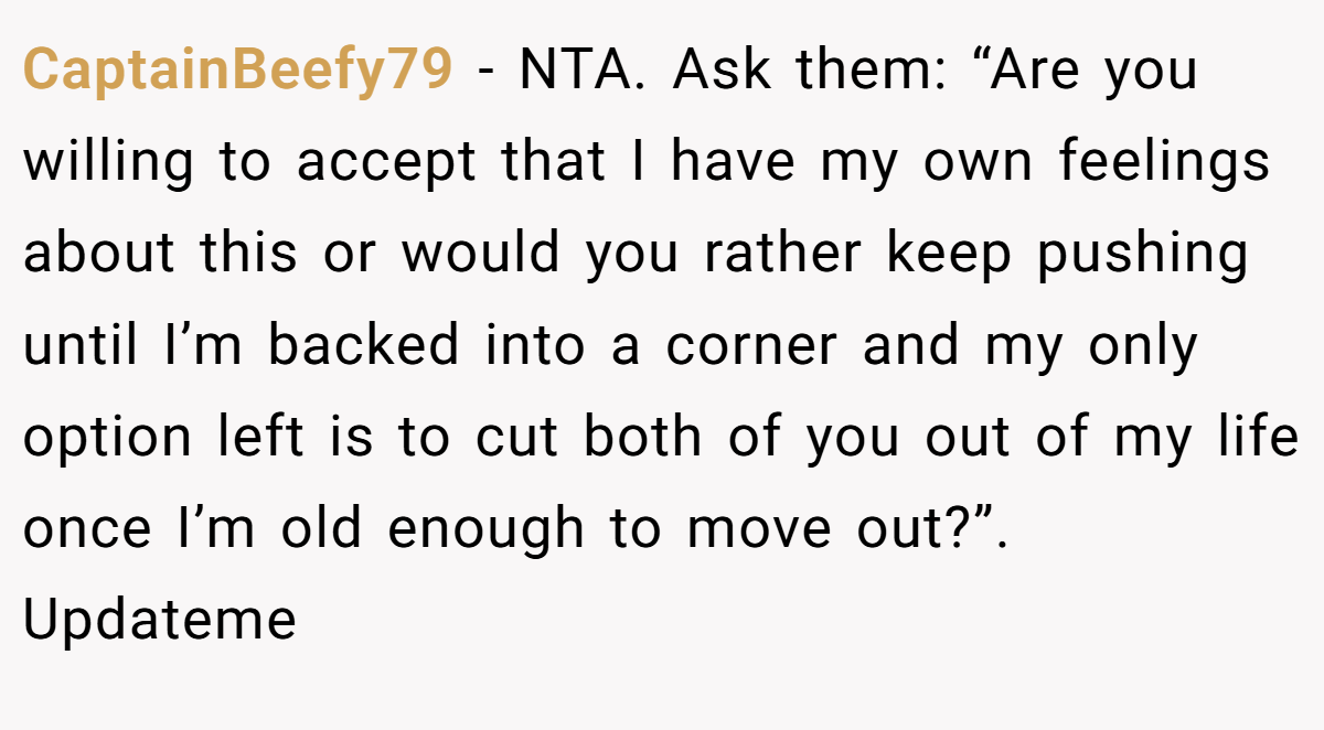 CaptainBeefy79 − NTA. Ask them: “Are you willing to accept that I have my own feelings about this or would you rather keep pushing until I’m backed into a corner and my only option left is to cut both of you out of my life once I’m old enough to move out?”. Updateme