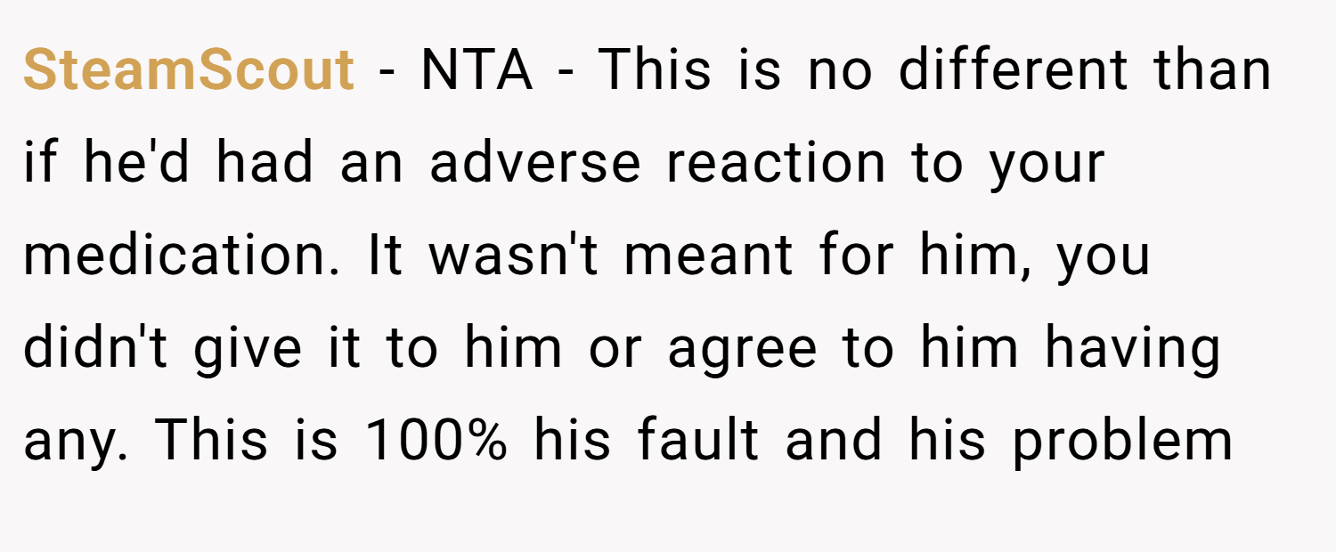 SteamScout − NTA - This is no different than if he'd had an adverse reaction to your medication. It wasn't meant for him, you didn't give it to him or agree to him having any. This is 100% his fault and his problem