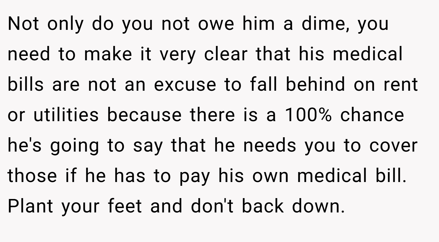 Not only do you not owe him a dime, you need to make it very clear that his medical bills are not an excuse to fall behind on rent or utilities because there is a 100% chance he's going to say that he needs you to cover those if he has to pay his own medical bill. Plant your feet and don't back down.
