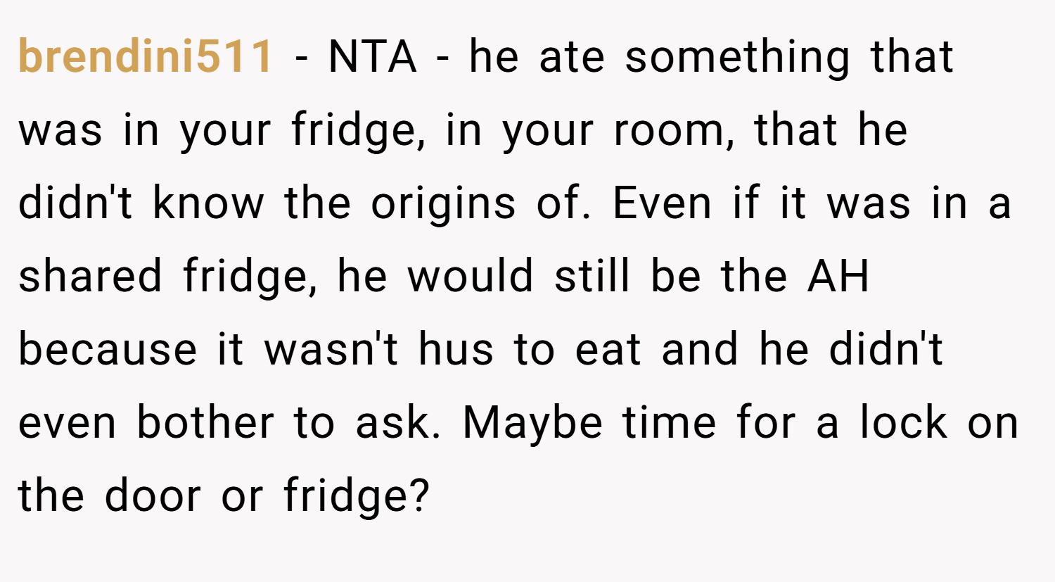brendini511 − NTA - he ate something that was in your fridge, in your room, that he didn't know the origins of. Even if it was in a shared fridge, he would still be the AH because it wasn't hus to eat and he didn't even bother to ask. Maybe time for a lock on the door or fridge?