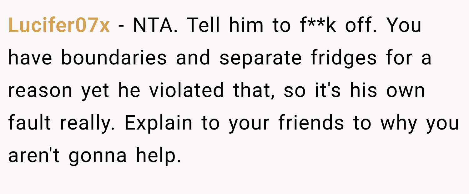 Lucifer07x − NTA. Tell him to f**k off. You have boundaries and separate fridges for a reason yet he violated that, so it's his own fault really. Explain to your friends to why you aren't gonna help.