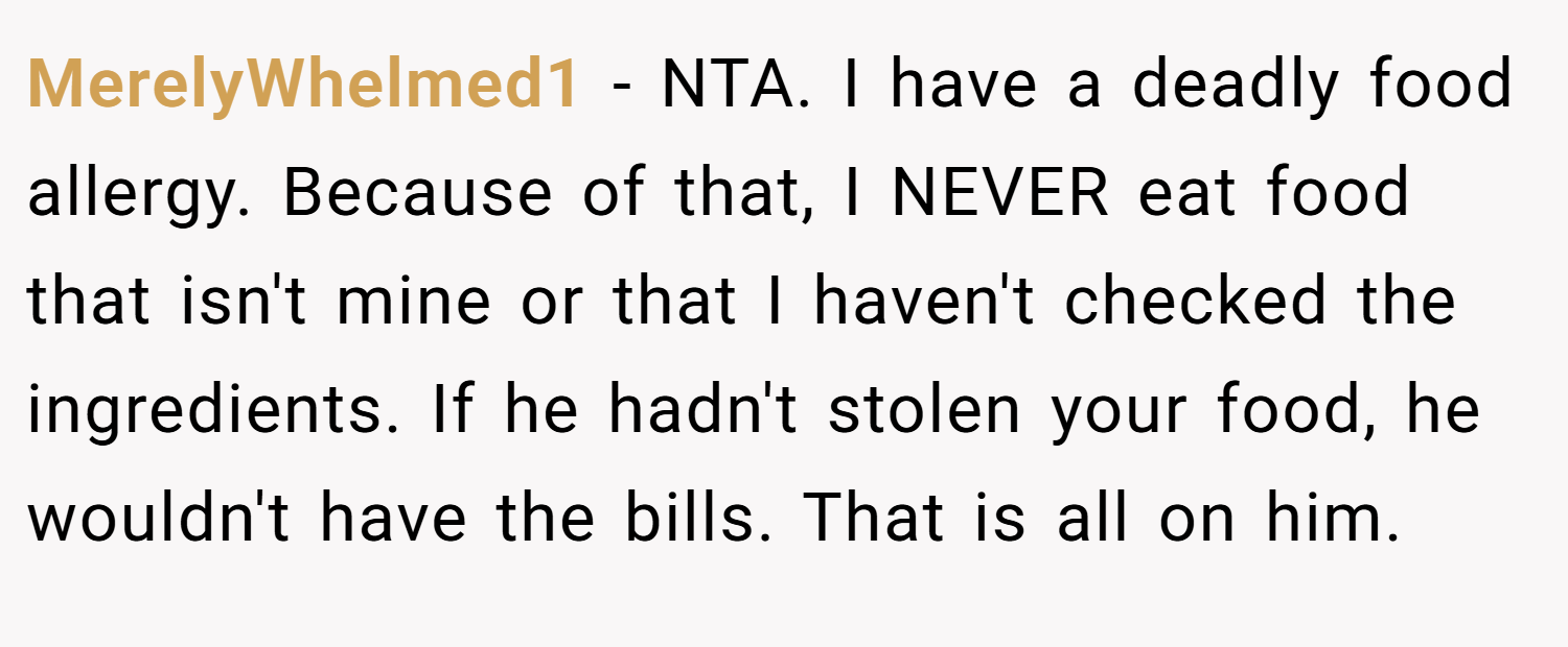MerelyWhelmed1 − NTA. I have a deadly food allergy. Because of that, I NEVER eat food that isn't mine or that I haven't checked the ingredients. If he hadn't stolen your food, he wouldn't have the bills. That is all on him.