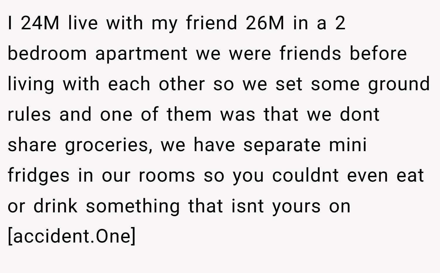 I 24M live with my friend 26M in a 2 bedroom apartment we were friends before living with each other so we set some ground rules and one of them was that we dont share groceries, we have separate mini fridges in our rooms so you couldnt even eat or drink something that isnt yours on [accident.One]