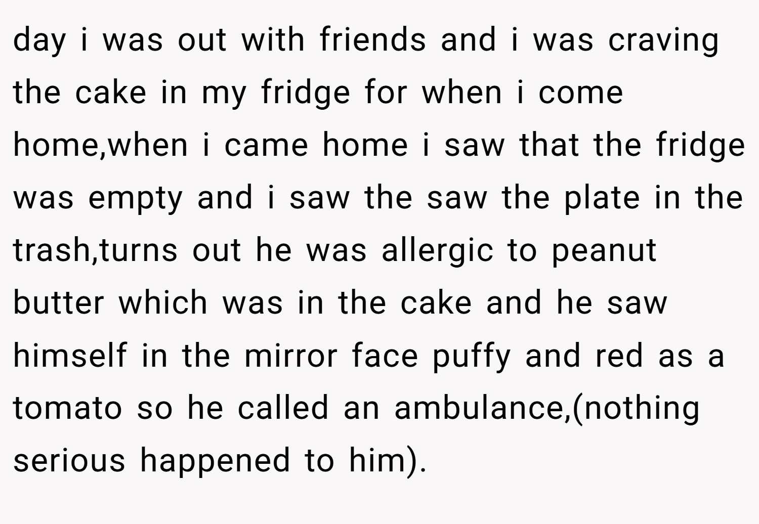 day i was out with friends and i was craving the cake in my fridge for when i come home,when i came home i saw that the fridge was empty and i saw the saw the plate in the trash,turns out he was allergic to peanut butter which was in the cake and he saw himself in the mirror face puffy and red as a tomato so he called an ambulance,(nothing serious happened to him).