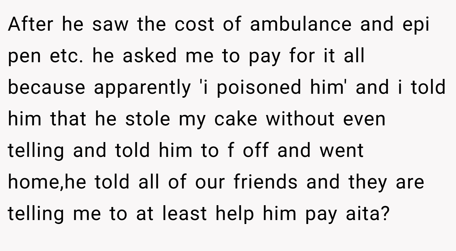 After he saw the cost of ambulance and epi pen etc. he asked me to pay for it all because apparently 'i poisoned him' and i told him that he stole my cake without even telling and told him to f off and went home,he told all of our friends and they are telling me to at least help him pay aita?