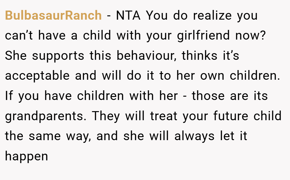 BulbasaurRanch − NTA You do realize you can’t have a child with your girlfriend now? She supports this behaviour, thinks it’s acceptable and will do it to her own children. If you have children with her - those are its grandparents. They will treat your future child the same way, and she will always let it happen