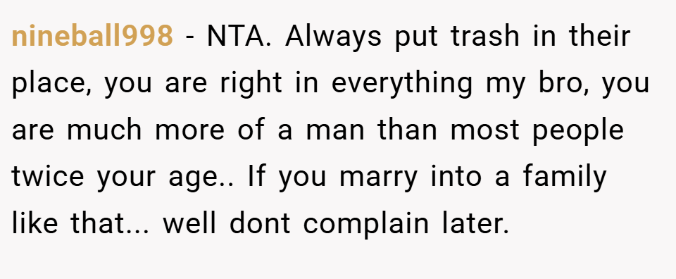nineball998 − NTA. Always put trash in their place, you are right in everything my bro, you are much more of a man than most people twice your age.. If you marry into a family like that... well dont complain later.