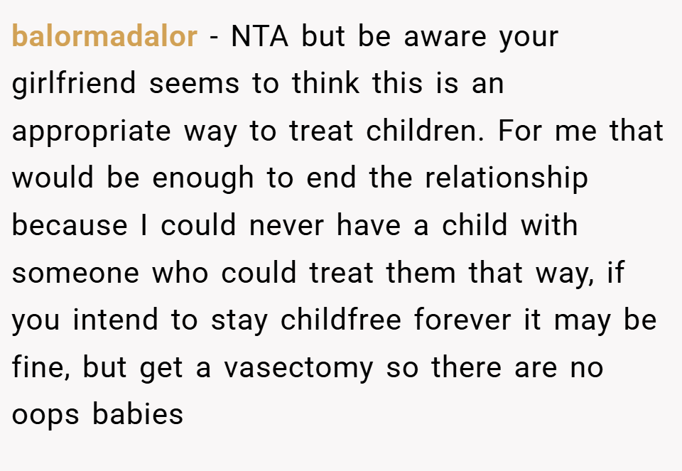 balormadalor − NTA but be aware your girlfriend seems to think this is an appropriate way to treat children. For me that would be enough to end the relationship because I could never have a child with someone who could treat them that way, if you intend to stay childfree forever it may be fine, but get a vasectomy so there are no oops babies