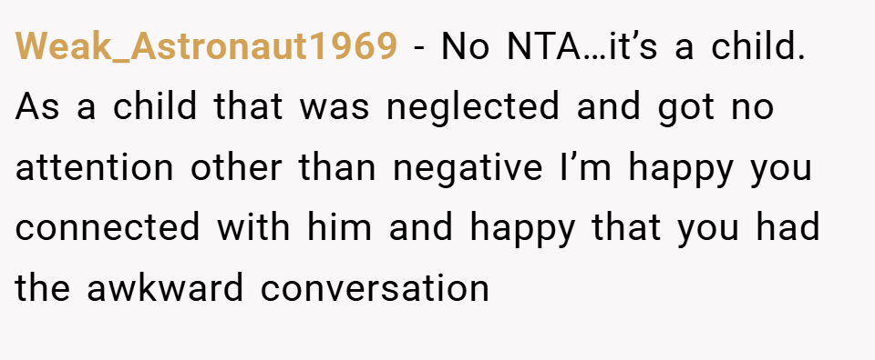 Weak_Astronaut1969 − No NTA…it’s a child. As a child that was neglected and got no attention other than negative I’m happy you connected with him and happy that you had the awkward conversation