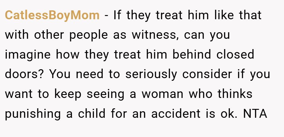 CatlessBoyMom − If they treat him like that with other people as witness, can you imagine how they treat him behind closed doors? You need to seriously consider if you want to keep seeing a woman who thinks punishing a child for an accident is ok. NTA 