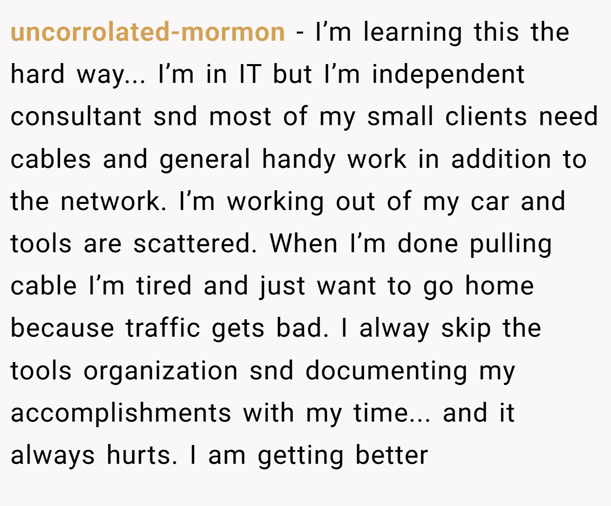 uncorrolated-mormon − I’m learning this the hard way... I’m in IT but I’m independent consultant snd most of my small clients need cables and general handy work in addition to the network. I’m working out of my car and tools are scattered. When I’m done pulling cable I’m tired and just want to go home because traffic gets bad. I alway skip the tools organization snd documenting my accomplishments with my time... and it always hurts. I am getting better