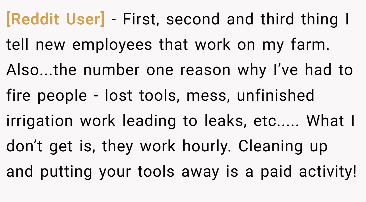 [Reddit User] − First, second and third thing I tell new employees that work on my farm. Also...the number one reason why I’ve had to fire people - lost tools, mess, unfinished irrigation work leading to leaks, etc..... What I don’t get is, they work hourly. Cleaning up and putting your tools away is a paid activity!
