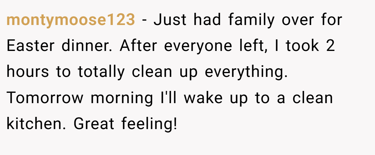 montymoose123 − Just had family over for Easter dinner. After everyone left, I took 2 hours to totally clean up everything. Tomorrow morning I'll wake up to a clean kitchen. Great feeling!