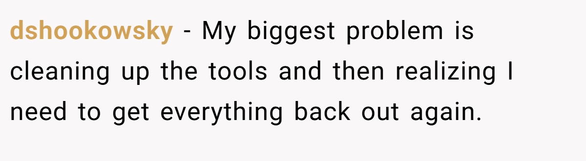 dshookowsky − My biggest problem is cleaning up the tools and then realizing I need to get everything back out again.