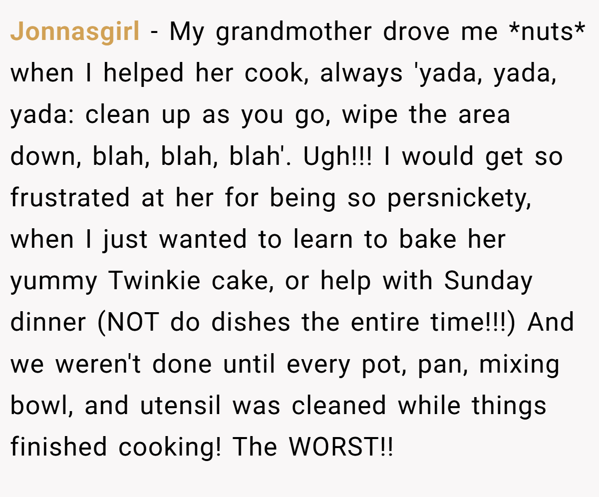 Jonnasgirl − My grandmother drove me *nuts* when I helped her cook, always 'yada, yada, yada: clean up as you go, wipe the area down, blah, blah, blah'. Ugh!!! I would get so frustrated at her for being so persnickety, when I just wanted to learn to bake her yummy Twinkie cake, or help with Sunday dinner (NOT do dishes the entire time!!!) And we weren't done until every pot, pan, mixing bowl, and utensil was cleaned while things finished cooking! The WORST!!