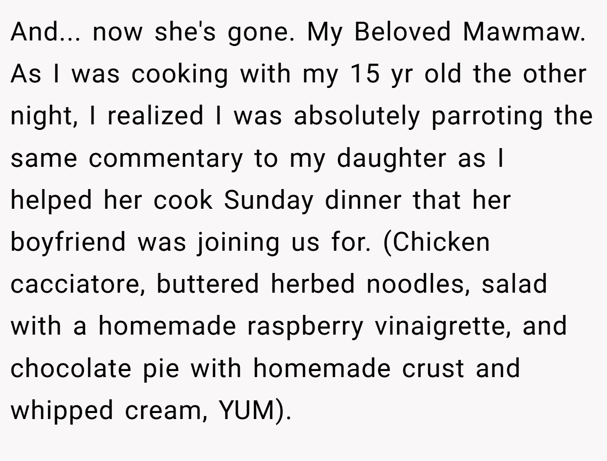 And... now she's gone. My Beloved Mawmaw. As I was cooking with my 15 yr old the other night, I realized I was absolutely parroting the same commentary to my daughter as I helped her cook Sunday dinner that her boyfriend was joining us for. (Chicken cacciatore, buttered herbed noodles, salad with a homemade raspberry vinaigrette, and chocolate pie with homemade crust and whipped cream, YUM).