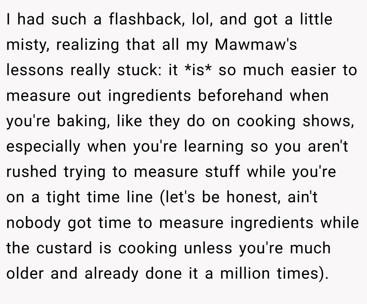 I had such a flashback, lol, and got a little misty, realizing that all my Mawmaw's lessons really stuck: it *is* so much easier to measure out ingredients beforehand when you're baking, like they do on cooking shows, especially when you're learning so you aren't rushed trying to measure stuff while you're on a tight time line (let's be honest, ain't nobody got time to measure ingredients while the custard is cooking unless you're much older and already done it a million times).
