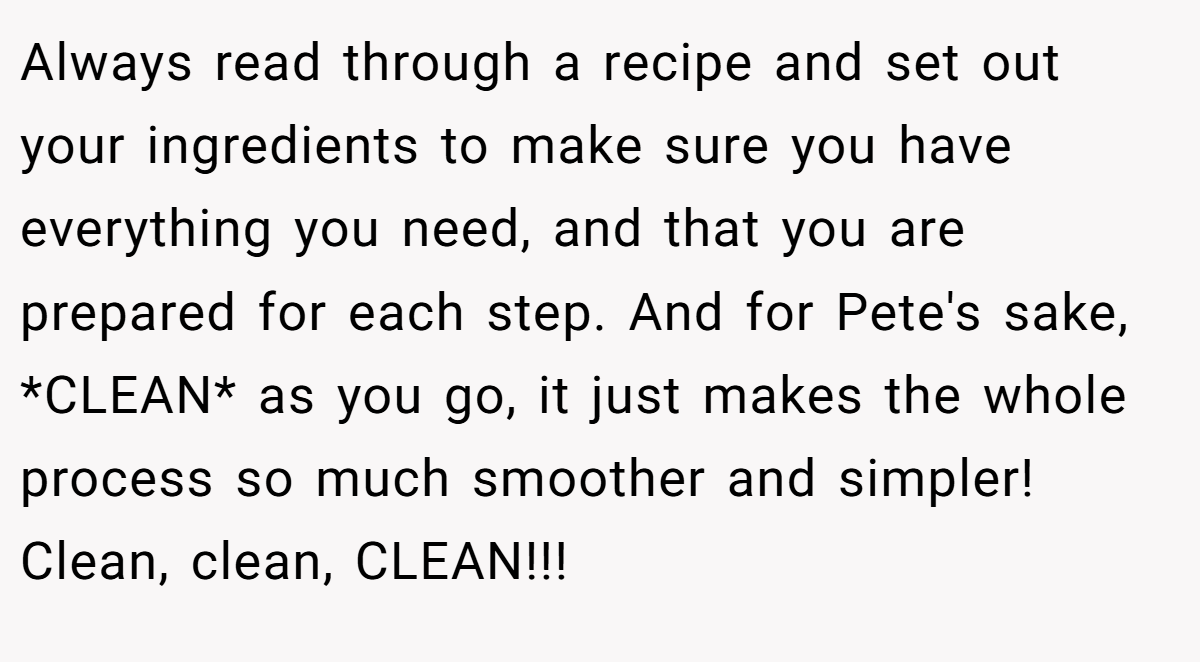 Always read through a recipe and set out your ingredients to make sure you have everything you need, and that you are prepared for each step. And for Pete's sake, *CLEAN* as you go, it just makes the whole process so much smoother and simpler! Clean, clean, CLEAN!!!