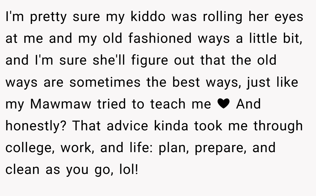 I'm pretty sure my kiddo was rolling her eyes at me and my old fashioned ways a little bit, and I'm sure she'll figure out that the old ways are sometimes the best ways, just like my Mawmaw tried to teach me ❤ And honestly? That advice kinda took me through college, work, and life: plan, prepare, and clean as you go, lol!