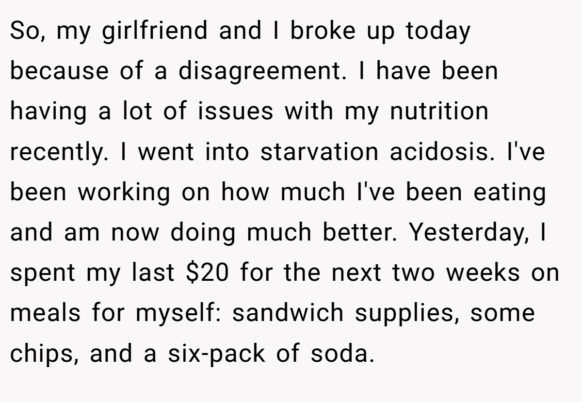 So, my girlfriend and I broke up today because of a disagreement. I have been having a lot of issues with my nutrition recently. I went into starvation acidosis. I've been working on how much I've been eating and am now doing much better. Yesterday, I spent my last $20 for the next two weeks on meals for myself: sandwich supplies, some chips, and a six-pack of soda.
