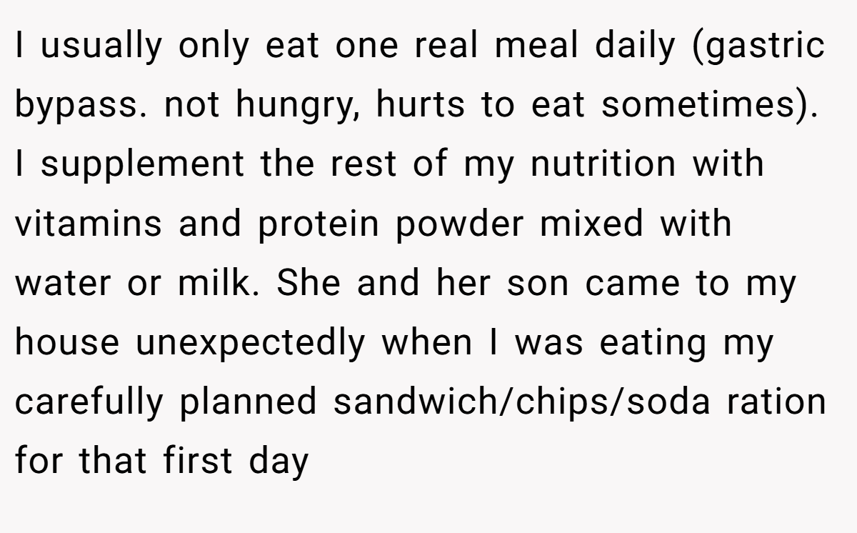 I usually only eat one real meal daily (gastric bypass. not hungry, hurts to eat sometimes). I supplement the rest of my nutrition with vitamins and protein powder mixed with water or milk. She and her son came to my house unexpectedly when I was eating my carefully planned sandwich/chips/soda ration for that first day