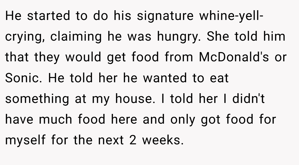 He started to do his signature whine-yell-crying, claiming he was hungry. She told him that they would get food from McDonald's or Sonic. He told her he wanted to eat something at my house. I told her I didn't have much food here and only got food for myself for the next 2 weeks.