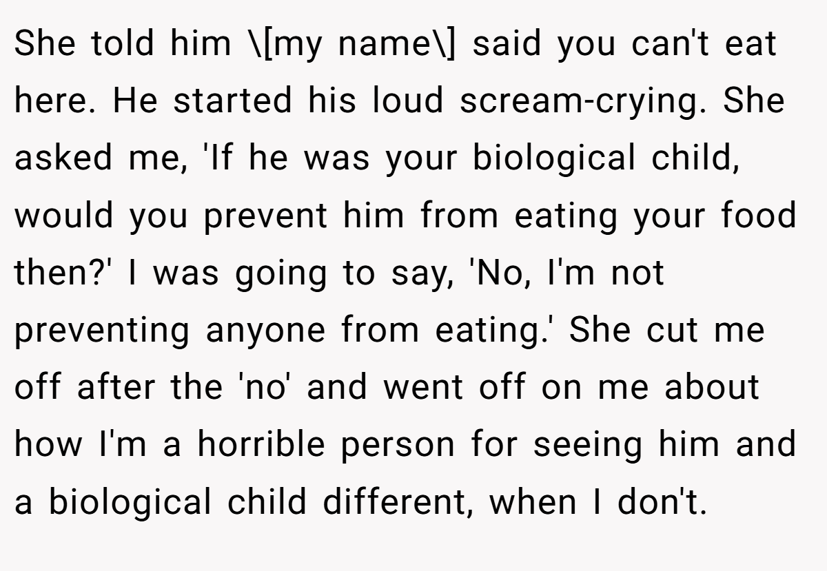 She told him \[my name\] said you can't eat here. He started his loud scream-crying. She asked me, 'If he was your biological child, would you prevent him from eating your food then?' I was going to say, 'No, I'm not preventing anyone from eating.' She cut me off after the 'no' and went off on me about how I'm a horrible person for seeing him and a biological child different, when I don't.