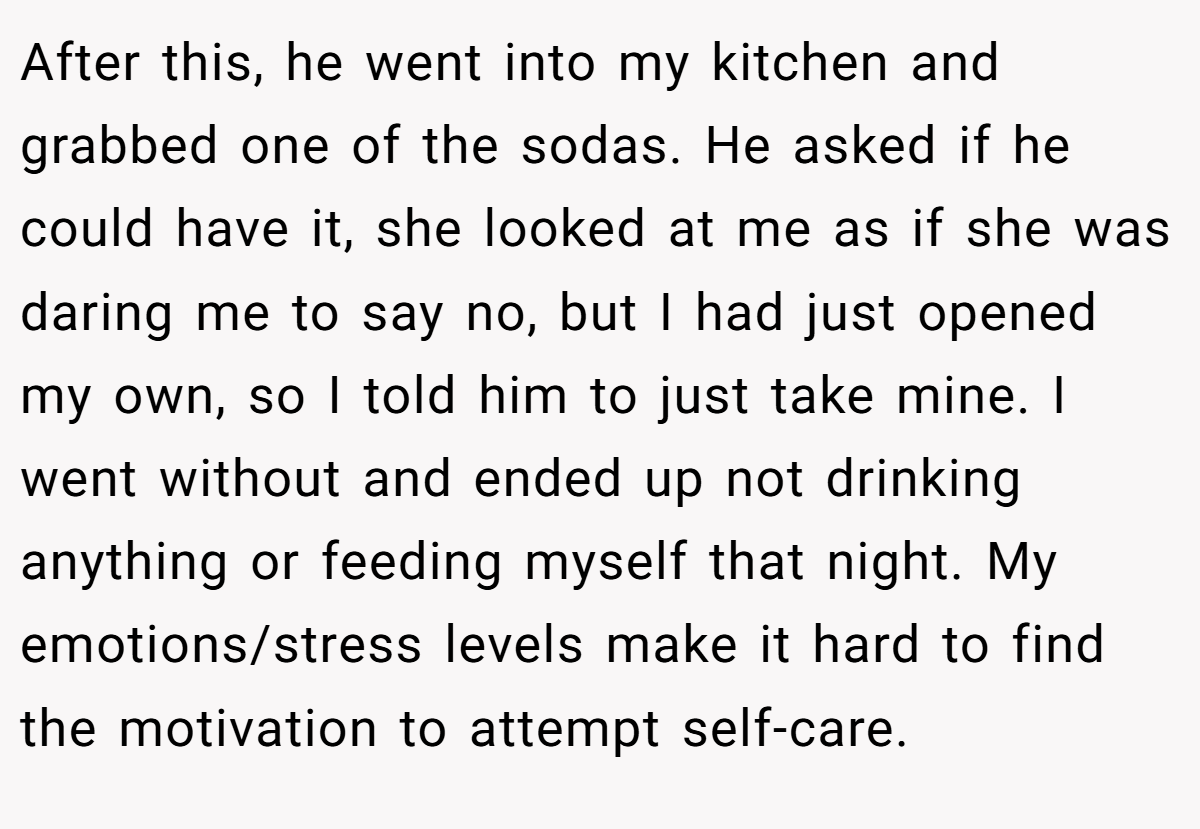 After this, he went into my kitchen and grabbed one of the sodas. He asked if he could have it, she looked at me as if she was daring me to say no, but I had just opened my own, so I told him to just take mine. I went without and ended up not drinking anything or feeding myself that night. My emotions/stress levels make it hard to find the motivation to attempt self-care.