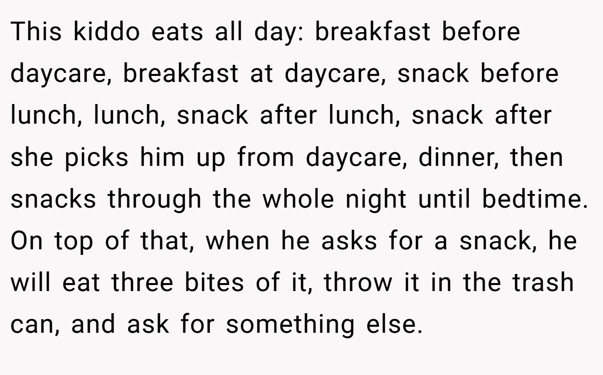 This kiddo eats all day: breakfast before daycare, breakfast at daycare, snack before lunch, lunch, snack after lunch, snack after she picks him up from daycare, dinner, then snacks through the whole night until bedtime. On top of that, when he asks for a snack, he will eat three bites of it, throw it in the trash can, and ask for something else.