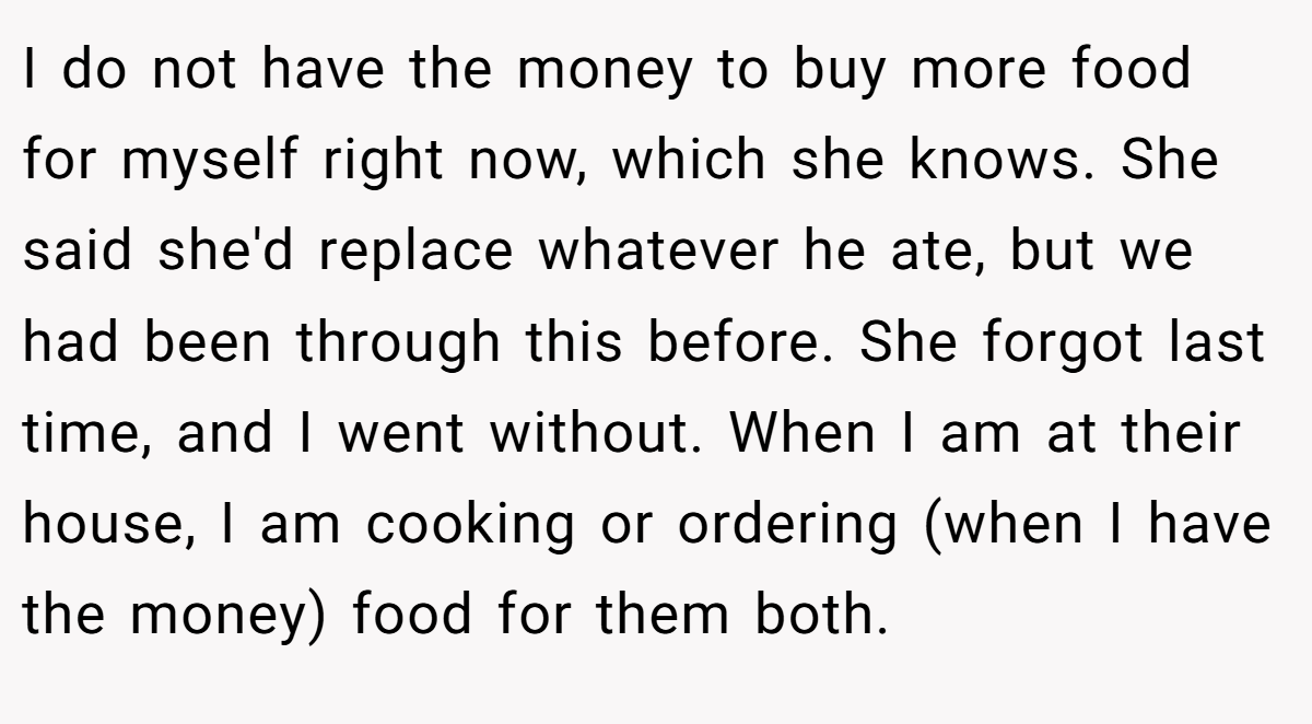 I do not have the money to buy more food for myself right now, which she knows. She said she'd replace whatever he ate, but we had been through this before. She forgot last time, and I went without. When I am at their house, I am cooking or ordering (when I have the money) food for them both.