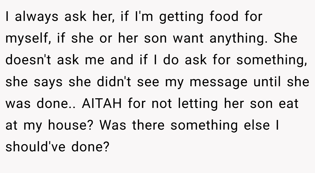 I always ask her, if I'm getting food for myself, if she or her son want anything. She doesn't ask me and if I do ask for something, she says she didn't see my message until she was done.. AITAH for not letting her son eat at my house? Was there something else I should've done?