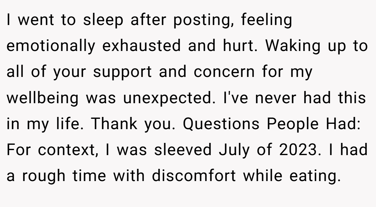 I went to sleep after posting, feeling emotionally exhausted and hurt. Waking up to all of your support and concern for my wellbeing was unexpected. I've never had this in my life. Thank you. Questions People Had: For context, I was sleeved July of 2023. I had a rough time with discomfort while eating.