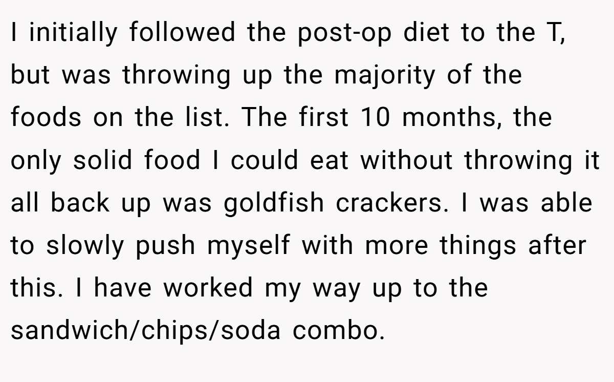 I initially followed the post-op diet to the T, but was throwing up the majority of the foods on the list. The first 10 months, the only solid food I could eat without throwing it all back up was goldfish crackers. I was able to slowly push myself with more things after this. I have worked my way up to the sandwich/chips/soda combo.