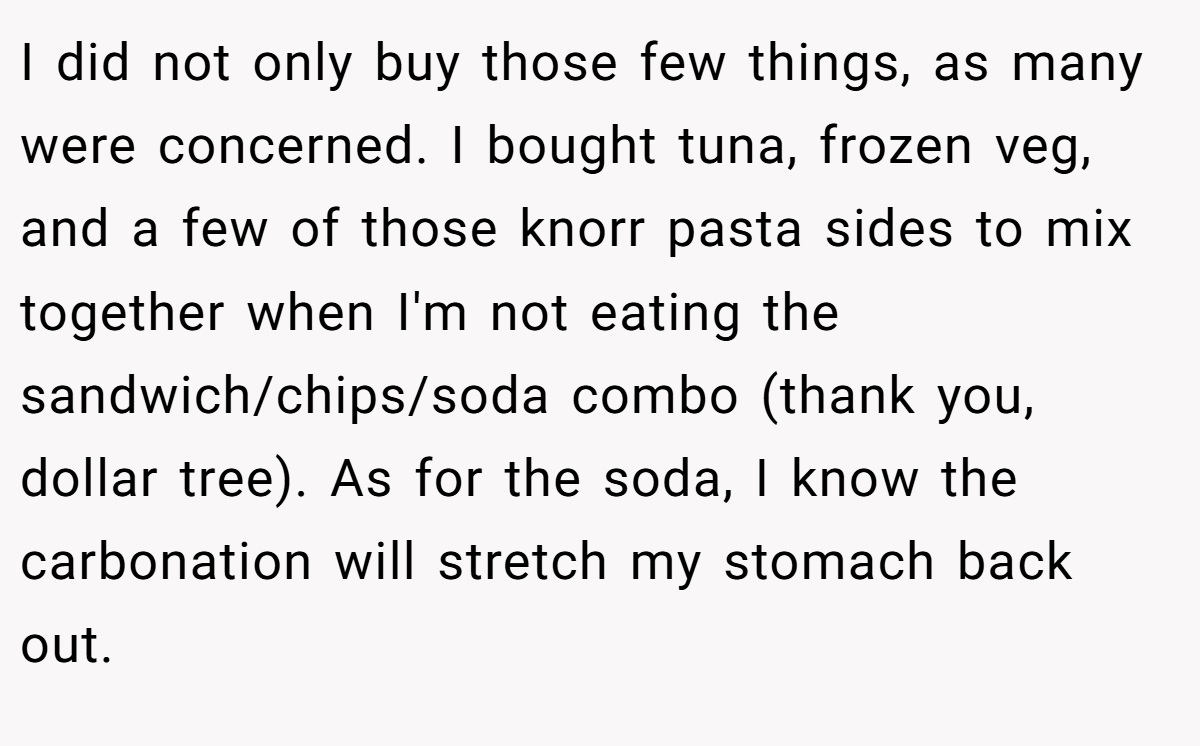 I did not only buy those few things, as many were concerned. I bought tuna, frozen veg, and a few of those knorr pasta sides to mix together when I'm not eating the sandwich/chips/soda combo (thank you, dollar tree). As for the soda, I know the carbonation will stretch my stomach back out.