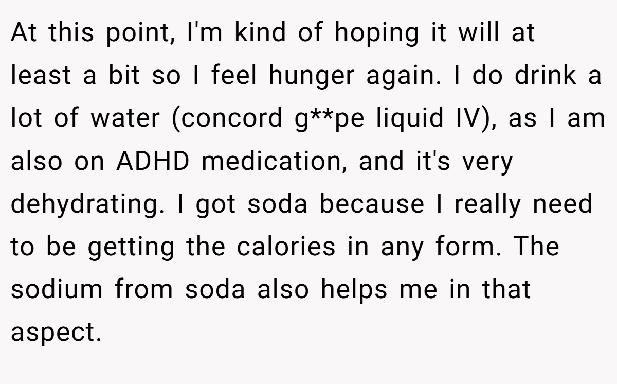 At this point, I'm kind of hoping it will at least a bit so I feel hunger again. I do drink a lot of water (concord g**pe liquid IV), as I am also on ADHD medication, and it's very dehydrating. I got soda because I really need to be getting the calories in any form. The sodium from soda also helps me in that aspect.