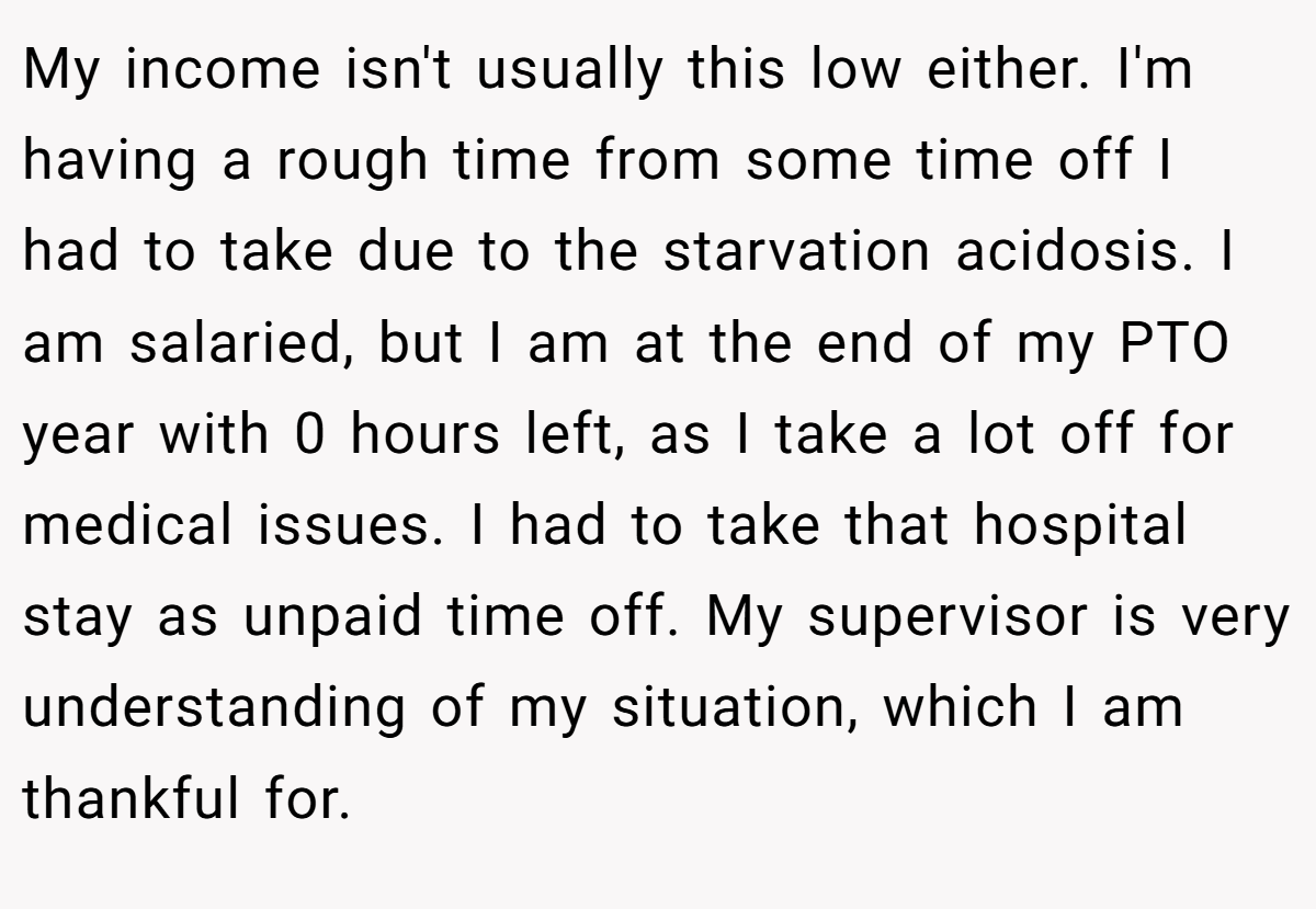 My income isn't usually this low either. I'm having a rough time from some time off I had to take due to the starvation acidosis. I am salaried, but I am at the end of my PTO year with 0 hours left, as I take a lot off for medical issues. I had to take that hospital stay as unpaid time off. My supervisor is very understanding of my situation, which I am thankful for.