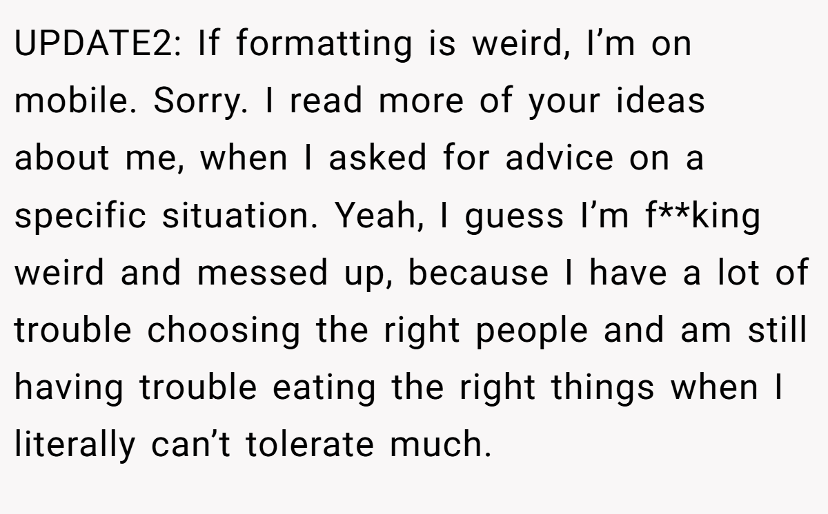 UPDATE2: If formatting is weird, I’m on mobile. Sorry. I read more of your ideas about me, when I asked for advice on a specific situation. Yeah, I guess I’m f**king weird and messed up, because I have a lot of trouble choosing the right people and am still having trouble eating the right things when I literally can’t tolerate much.