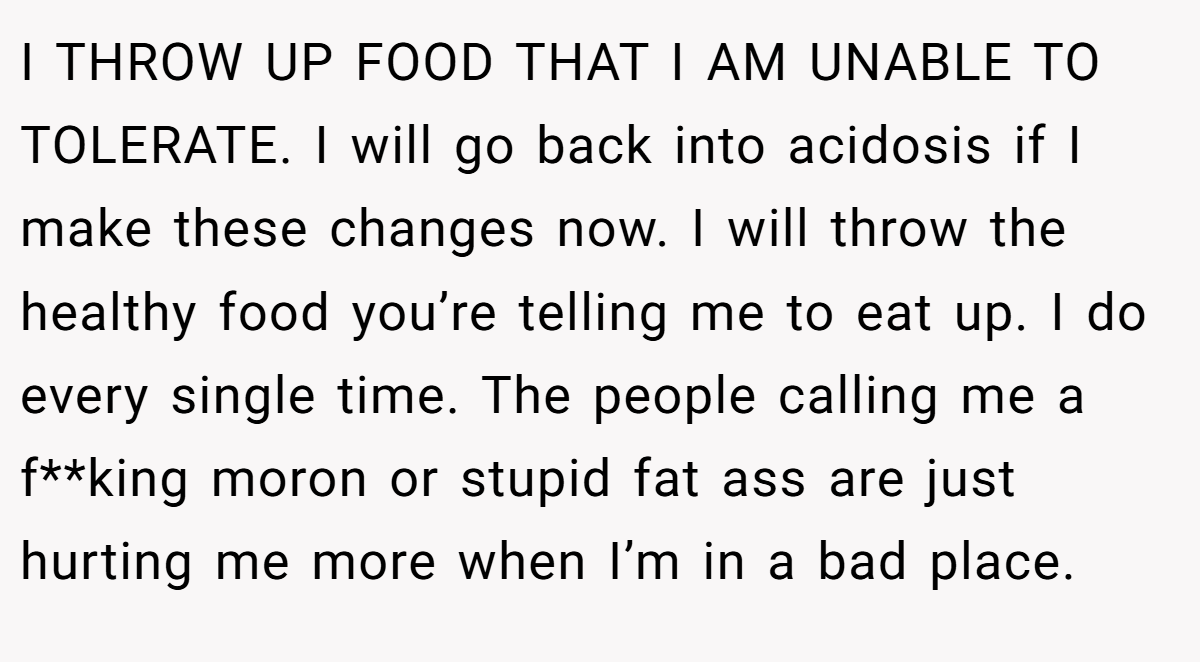 I THROW UP FOOD THAT I AM UNABLE TO TOLERATE. I will go back into acidosis if I make these changes now. I will throw the healthy food you’re telling me to eat up. I do every single time. The people calling me a f**king moron or stupid fat ass are just hurting me more when I’m in a bad place.