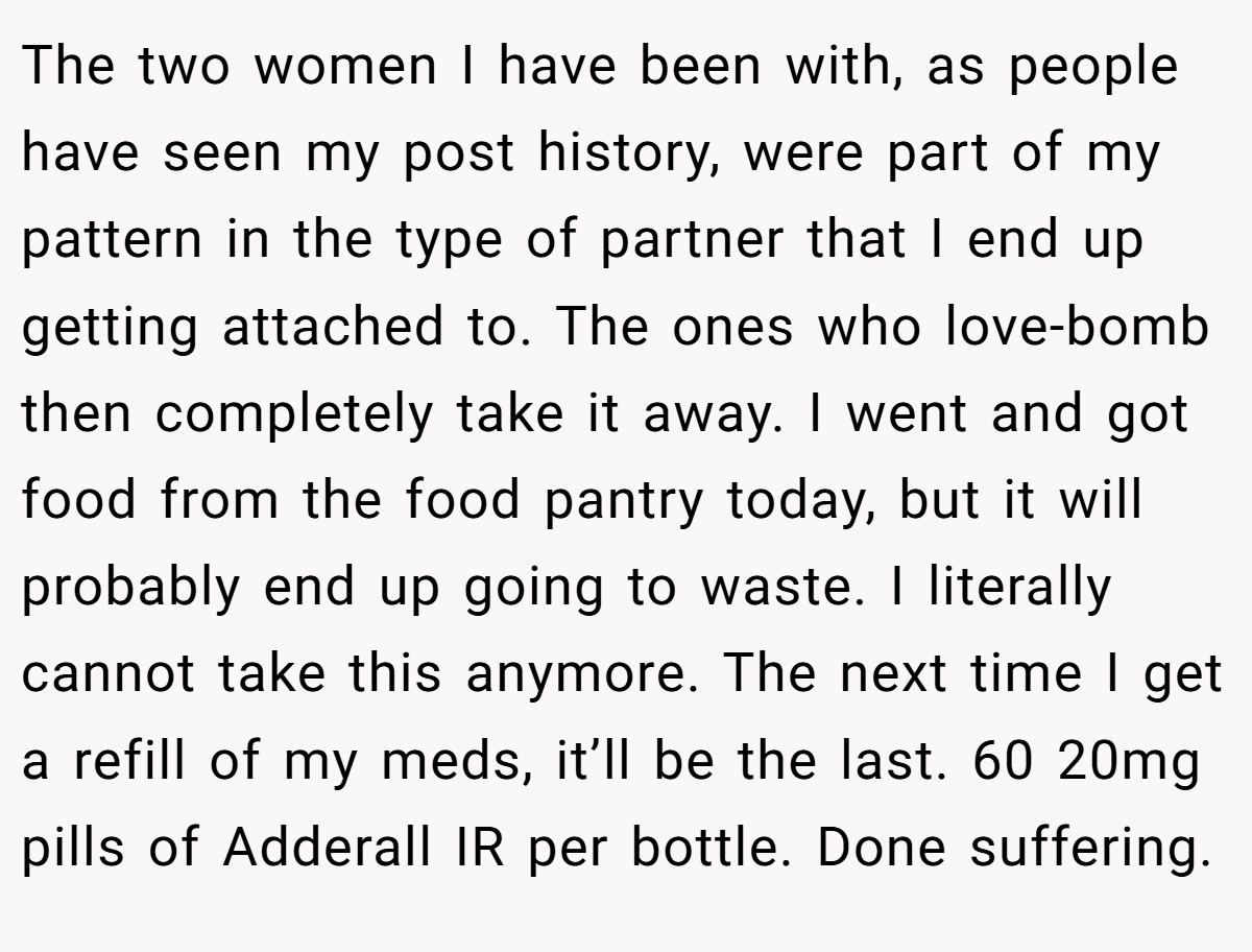 The two women I have been with, as people have seen my post history, were part of my pattern in the type of partner that I end up getting attached to. The ones who love-bomb then completely take it away. I went and got food from the food pantry today, but it will probably end up going to waste. I literally cannot take this anymore. The next time I get a refill of my meds, it’ll be the last. 60 20mg pills of Adderall IR per bottle. Done suffering.