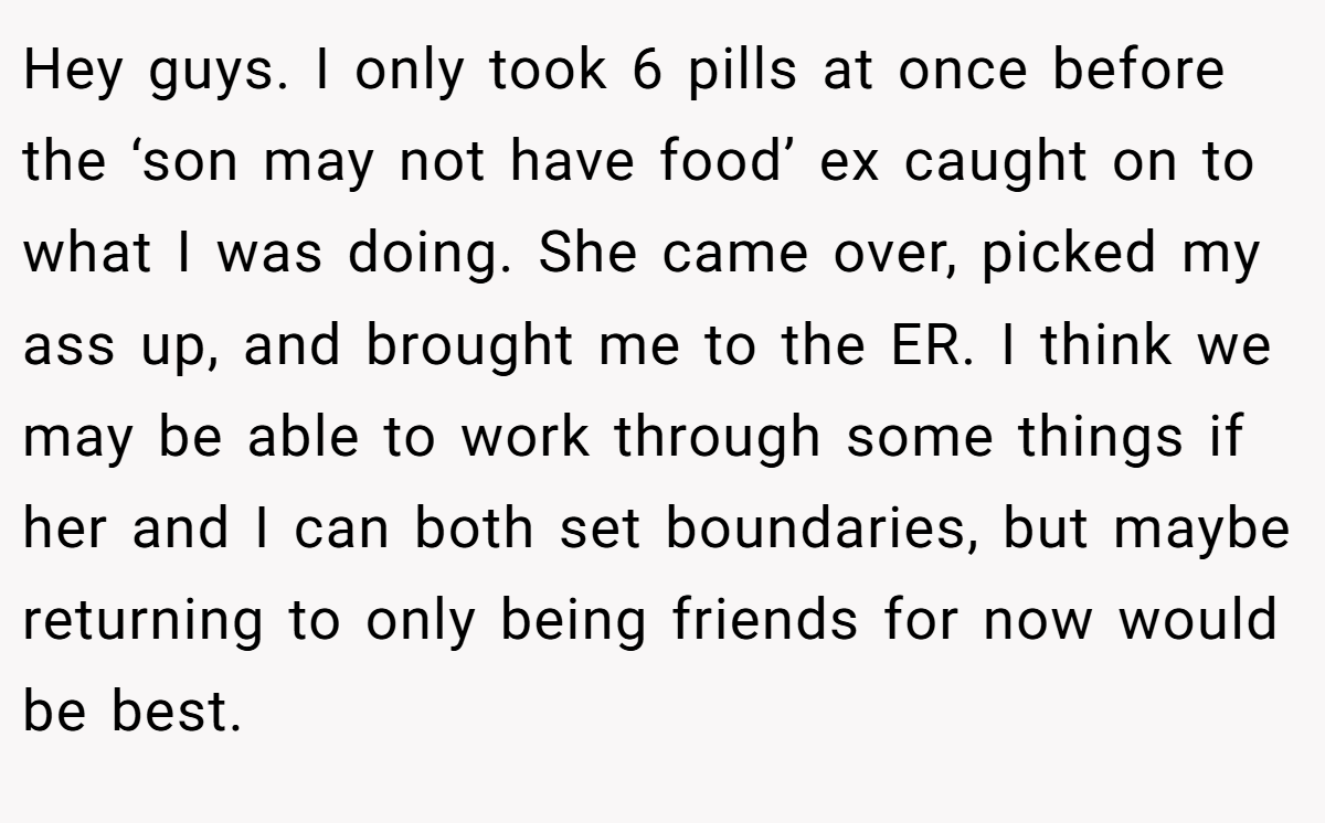 Hey guys. I only took 6 pills at once before the ‘son may not have food’ ex caught on to what I was doing. She came over, picked my ass up, and brought me to the ER. I think we may be able to work through some things if her and I can both set boundaries, but maybe returning to only being friends for now would be best.